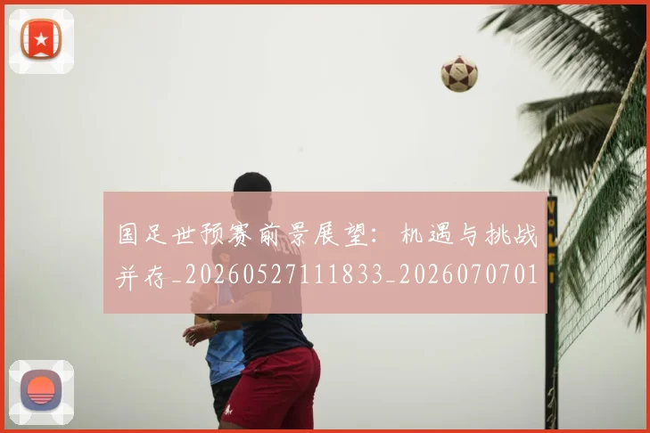 国足世预赛前景展望：机遇与挑战并存_20260527111833_20260707013758