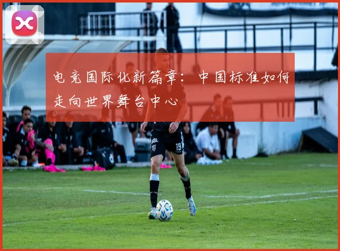 电竞国际化新篇章:中国标准如何走向世界舞台中心