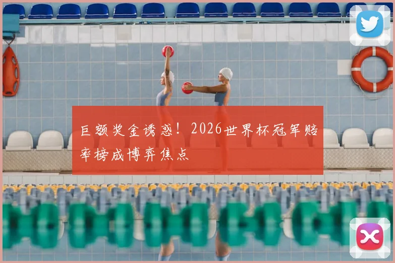 巨额奖金诱惑！2026世界杯冠军赔率榜成博弈焦点
