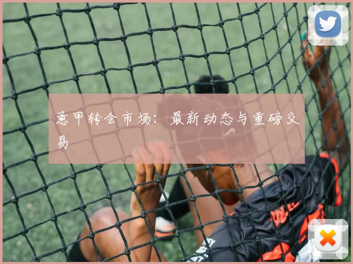 意甲转会市场：最新动态与重磅交易