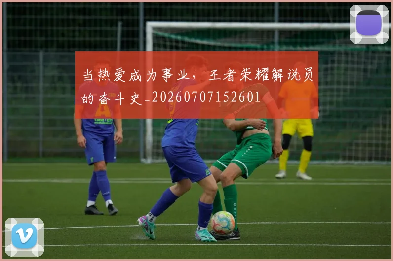 当热爱成为事业，王者荣耀解说员的奋斗史_20260707152601