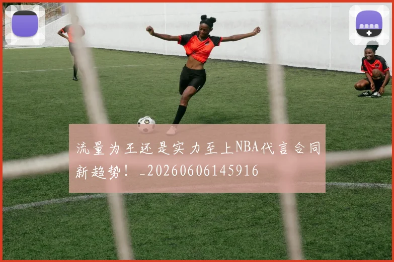 流量为王还是实力至上NBA代言合同新趋势！_20260606145916