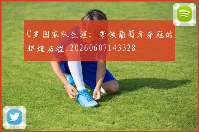 C罗国家队生涯：带领葡萄牙夺冠的辉煌历程_20260607143328