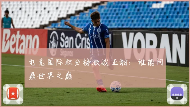 电竞国际积分榜激战正酣，谁能问鼎世界之巅