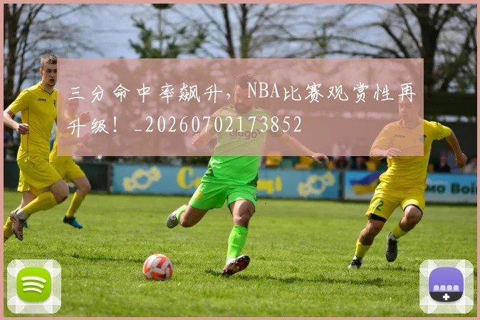 三分命中率飙升，NBA比赛观赏性再升级！_20260702173852