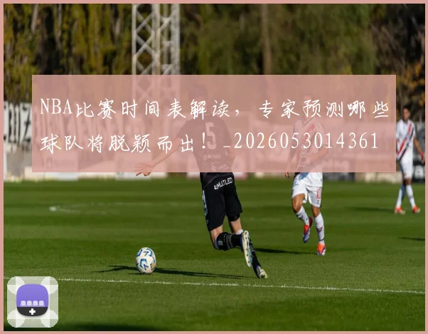 NBA比赛时间表解读,专家预测哪些球队将脱颖而出!_20260530143618_20260702165348