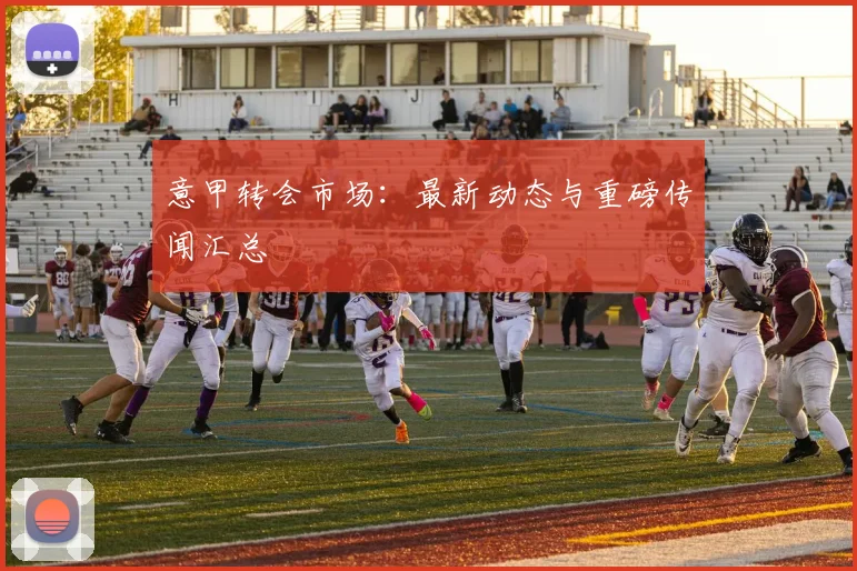意甲转会市场：最新动态与重磅传闻汇总
