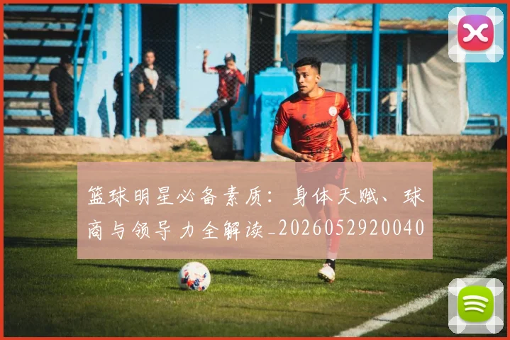 篮球明星必备素质：身体天赋、球商与领导力全解读_20260529200405