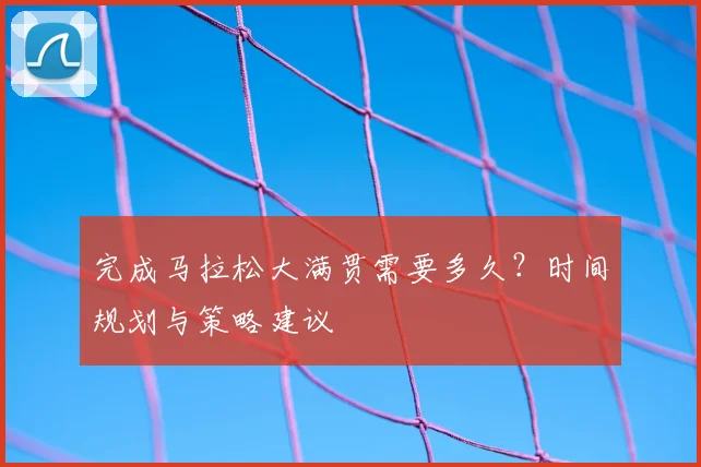 完成马拉松大满贯需要多久？时间规划与策略建议