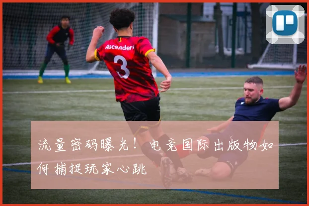 流量密码曝光！电竞国际出版物如何捕捉玩家心跳