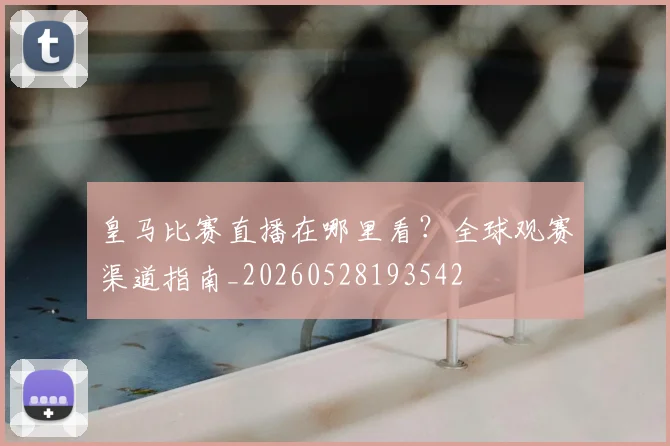 皇马比赛直播在哪里看?全球观赛渠道指南_20260528193542