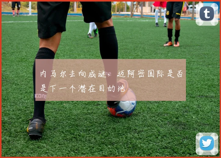 内马尔去向成谜，迈阿密国际是否是下一个潜在目的地