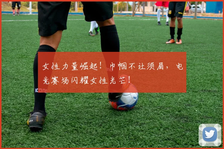 女性力量崛起!巾帼不让须眉,电竞赛场闪耀女性光芒!